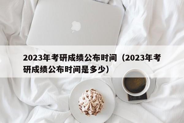 2023年考研成绩公布时间（2023年考研成绩公布时间是多少）