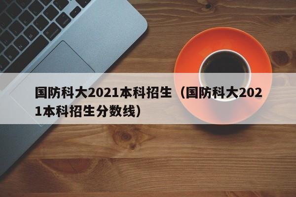 国防科大2021本科招生（国防科大2021本科招生分数线）