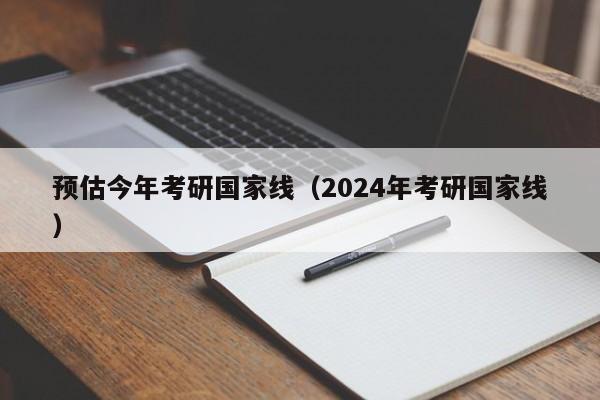 预估今年考研国家线（2024年考研国家线）