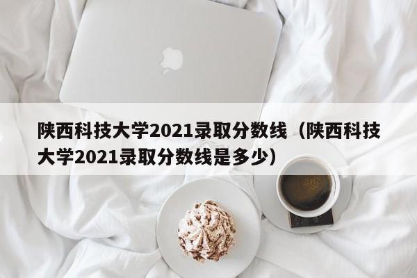 陕西科技大学2021录取分数线（陕西科技大学2021录取分数线是多少）