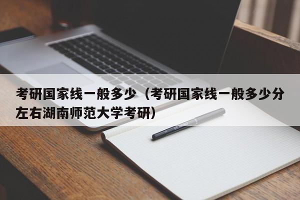 考研国家线一般多少（考研国家线一般多少分左右湖南师范大学考研）