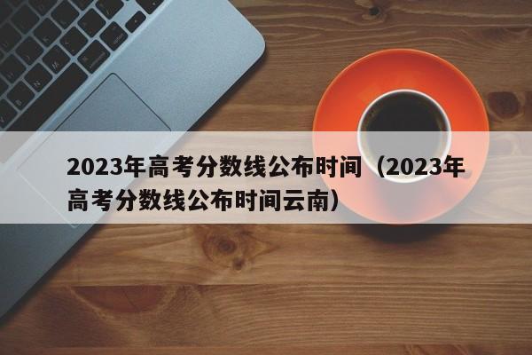 2023年高考分数线公布时间（2023年高考分数线公布时间云南）