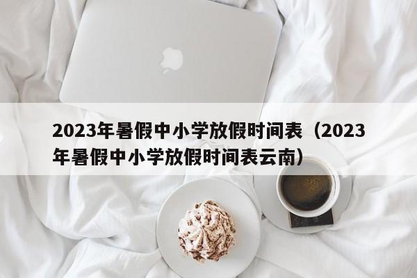 2023年暑假中小学放假时间表（2023年暑假中小学放假时间表云南）