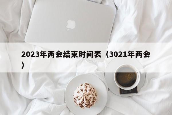 2023年两会结束时间表（3021年两会）