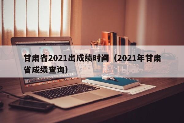 甘肃省2021出成绩时间（2021年甘肃省成绩查询）