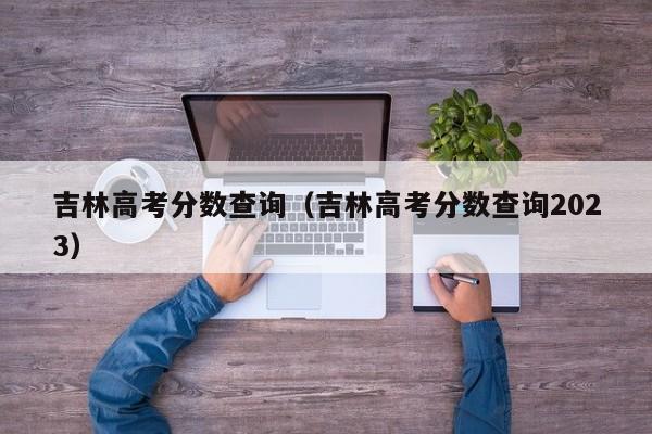 吉林高考分数查询（吉林高考分数查询2023）