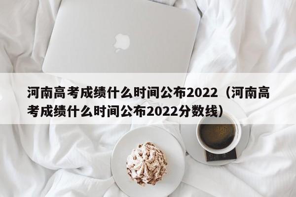 河南高考成绩什么时间公布2022（河南高考成绩什么时间公布2022分数线）