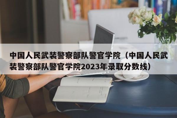 中国人民武装 *** 部队警官学院（中国人民武装 *** 部队警官学院2023年录取分数线）