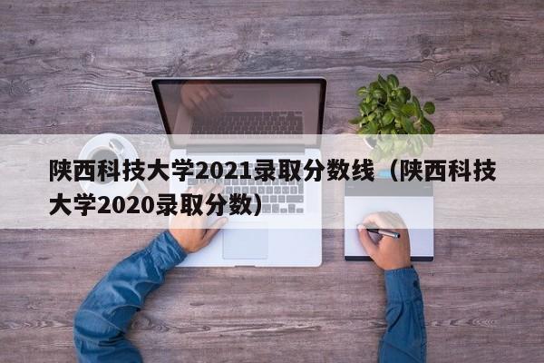 陕西科技大学2021录取分数线（陕西科技大学2020录取分数）