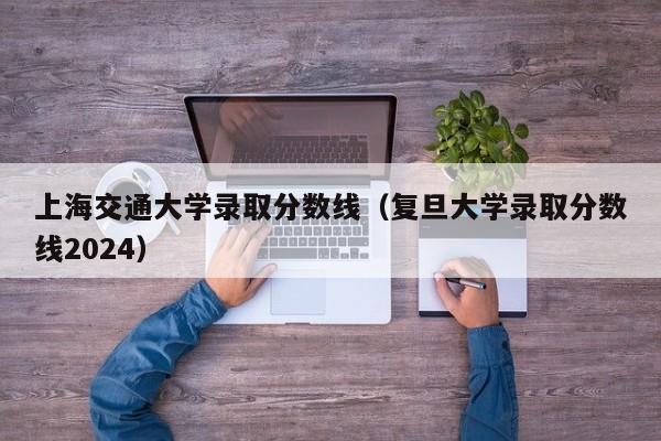 上海交通大学录取分数线（复旦大学录取分数线2024）