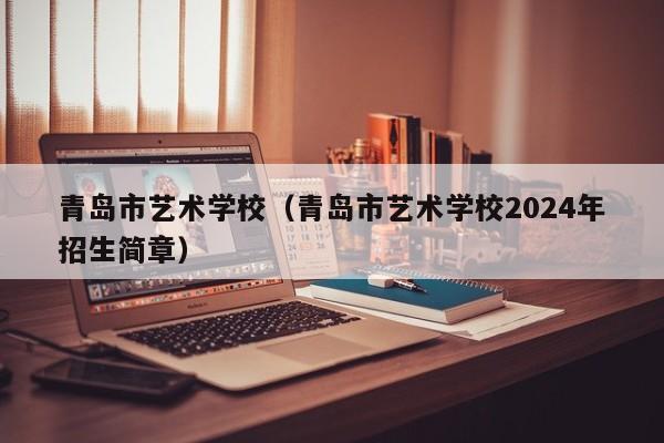 青岛市艺术学校（青岛市艺术学校2024年招生简章）