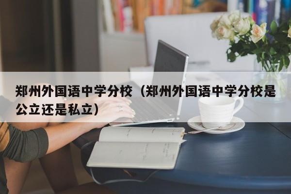 郑州外国语中学分校（郑州外国语中学分校是公立还是私立）