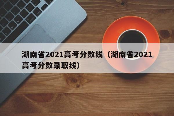 湖南省2021高考分数线（湖南省2021高考分数录取线）