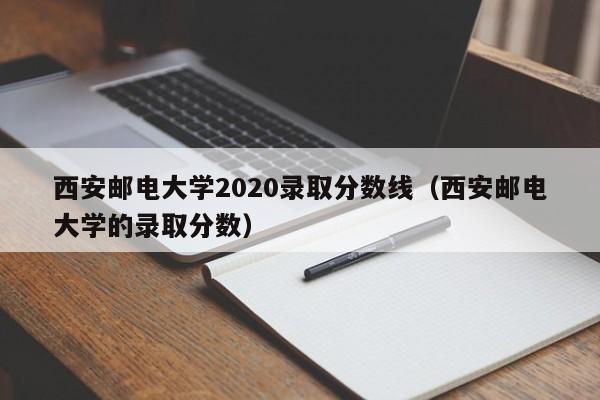 西安邮电大学2020录取分数线（西安邮电大学的录取分数）