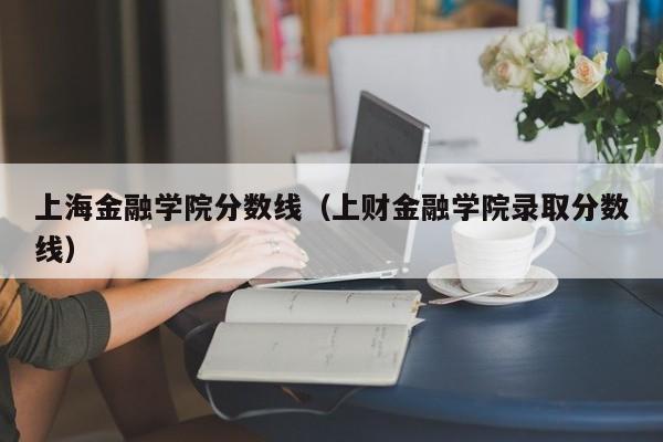 上海金融学院分数线（上财金融学院录取分数线）