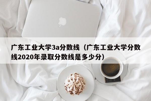 广东工业大学3a分数线（广东工业大学分数线2020年录取分数线是多少分）