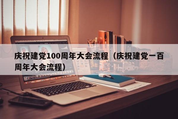 庆祝建党100周年大会流程（庆祝建党一百周年大会流程）