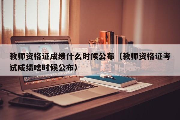 教师资格证成绩什么时候公布（教师资格证考试成绩啥时候公布）